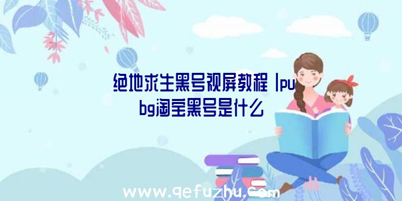 「绝地求生黑号视屏教程」|pubg淘宝黑号是什么